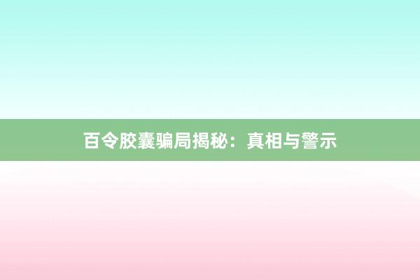 百令胶囊骗局揭秘：真相与警示
