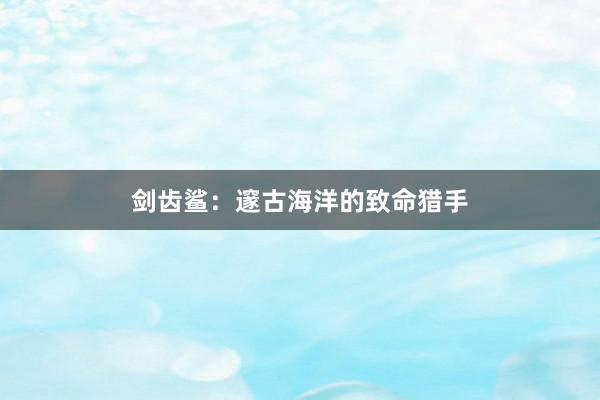 剑齿鲨：邃古海洋的致命猎手