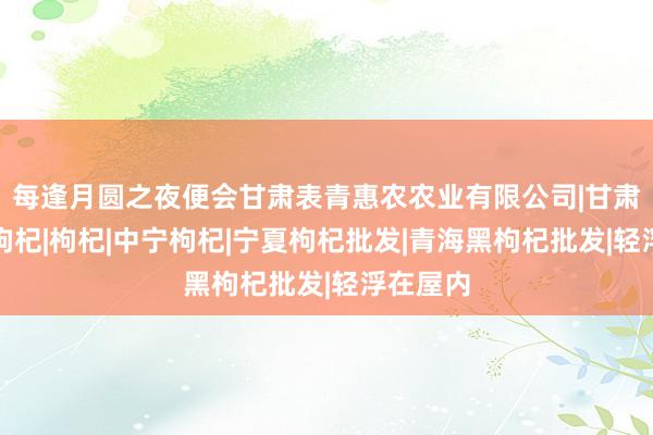 每逢月圆之夜便会甘肃表青惠农农业有限公司|甘肃无公害枸杞|枸杞|中宁枸杞|宁夏枸杞批发|青海黑枸杞批发|轻浮在屋内