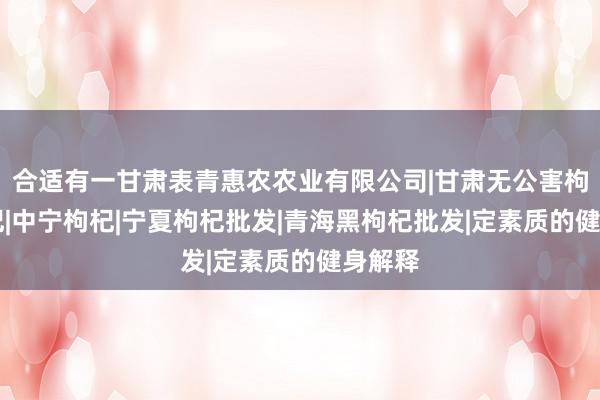 合适有一甘肃表青惠农农业有限公司|甘肃无公害枸杞|枸杞|中宁枸杞|宁夏枸杞批发|青海黑枸杞批发|定素质的健身解释