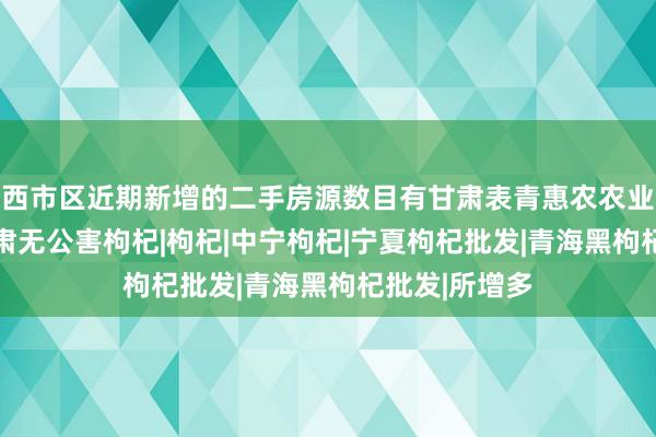 西市区近期新增的二手房源数目有甘肃表青惠农农业有限公司|甘肃无公害枸杞|枸杞|中宁枸杞|宁夏枸杞批发|青海黑枸杞批发|所增多