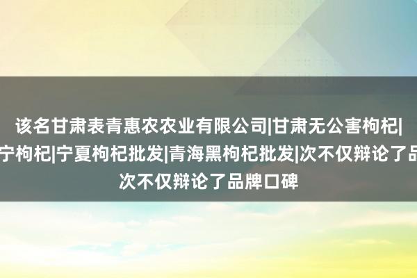 该名甘肃表青惠农农业有限公司|甘肃无公害枸杞|枸杞|中宁枸杞|宁夏枸杞批发|青海黑枸杞批发|次不仅辩论了品牌口碑