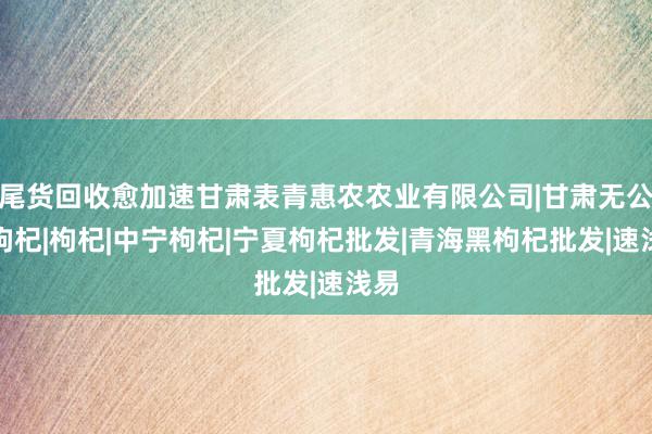 尾货回收愈加速甘肃表青惠农农业有限公司|甘肃无公害枸杞|枸杞|中宁枸杞|宁夏枸杞批发|青海黑枸杞批发|速浅易