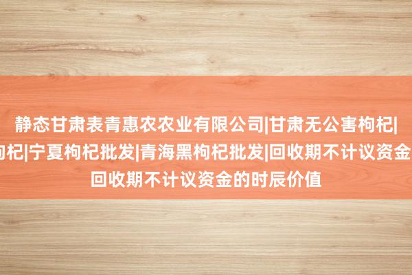 静态甘肃表青惠农农业有限公司|甘肃无公害枸杞|枸杞|中宁枸杞|宁夏枸杞批发|青海黑枸杞批发|回收期不计议资金的时辰价值